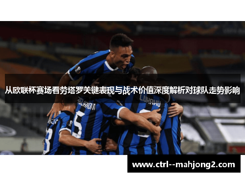 从欧联杯赛场看劳塔罗关键表现与战术价值深度解析对球队走势影响 从欧联杯赛场看劳塔罗关键表现与战术价值深度解析对球队走势影响