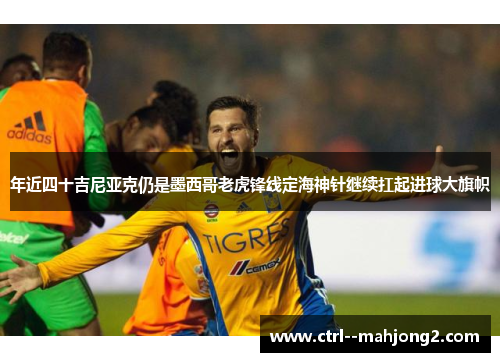 年近四十吉尼亚克仍是墨西哥老虎锋线定海神针继续扛起进球大旗帜
