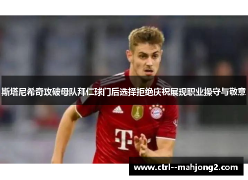 斯塔尼希奇攻破母队拜仁球门后选择拒绝庆祝展现职业操守与敬意