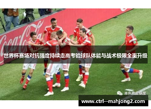 世界杯赛场对抗强度持续走高考验球队体能与战术极限全面升级